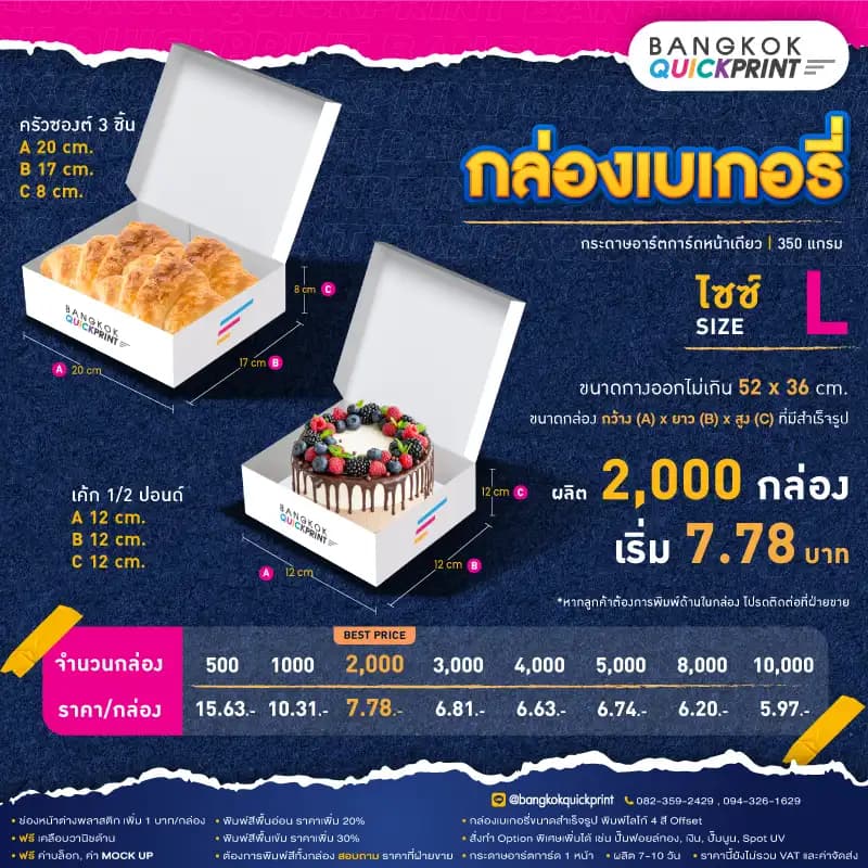 ราคาพิมพ์ กล่องเบเกอรี่ Size L สั่งผลิต 2,000 ใบ เริ่มใบละ 7.78 บาท รายละเอียดเงื่อนไข ใช้กระดาษอาร์ตการ์ด 1 หน้า หนา 350 แกรม, พิมพ์โลโก้ Offset 4 สี, ต้องการเพิ่มช่องหน้าต่างพลาสติก เพิ่ม 1 บาท/กล่อง, พิมพ์สีพื้นอ่อน ราคาเพิ่ม 20%, พิมพ์สีพื้นเข้ม ราคาเพิ่ม 30%, สั่งทำ Option พิเศษเพิ่มได้ เช่น ปั๊มฟอยล์ทอง, เงิน, ปั๊มนูน, Sport UV, ฟรี ค่าบล็อค ค่า Mockup, ฟรีเคลือบวานิชด้าน หากต้องการพิมพ์สีทั้งกล่อง สอบถามราคาฝ่ายขาย