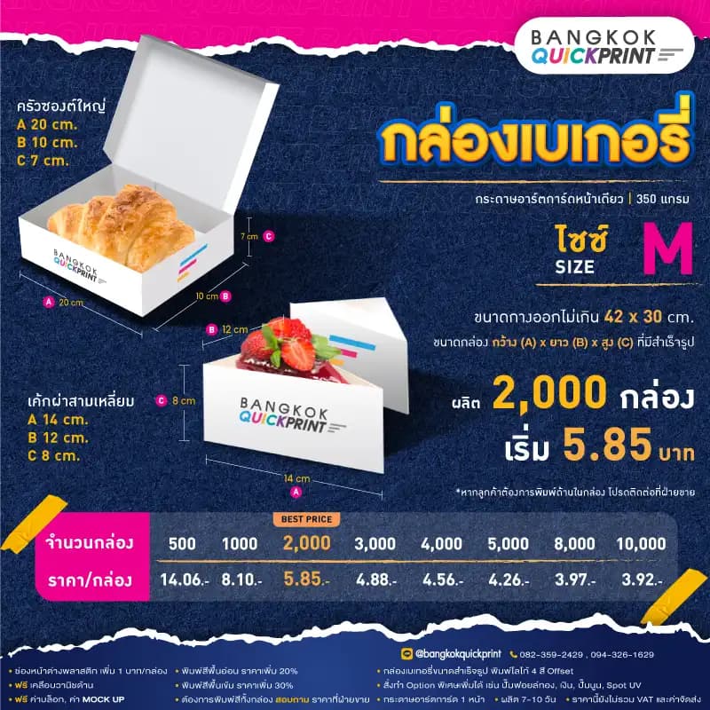 ราคาพิมพ์ กล่องเบเกอรี่ Size M สั่งผลิต 2,000 ใบ เริ่มใบละ 5.85 บาท รายละเอียดเงื่อนไข ใช้กระดาษอาร์ตการ์ด 1 หน้า หนา 350 แกรม, พิมพ์โลโก้ Offset 4 สี, ต้องการเพิ่มช่องหน้าต่างพลาสติก เพิ่ม 1 บาท/กล่อง, พิมพ์สีพื้นอ่อน ราคาเพิ่ม 20%, พิมพ์สีพื้นเข้ม ราคาเพิ่ม 30%, สั่งทำ Option พิเศษเพิ่มได้ เช่น ปั๊มฟอยล์ทอง, เงิน, ปั๊มนูน, Sport UV, ฟรี ค่าบล็อค ค่า Mockup, ฟรีเคลือบวานิชด้าน หากต้องการพิมพ์สีทั้งกล่อง สอบถามราคาฝ่ายขาย