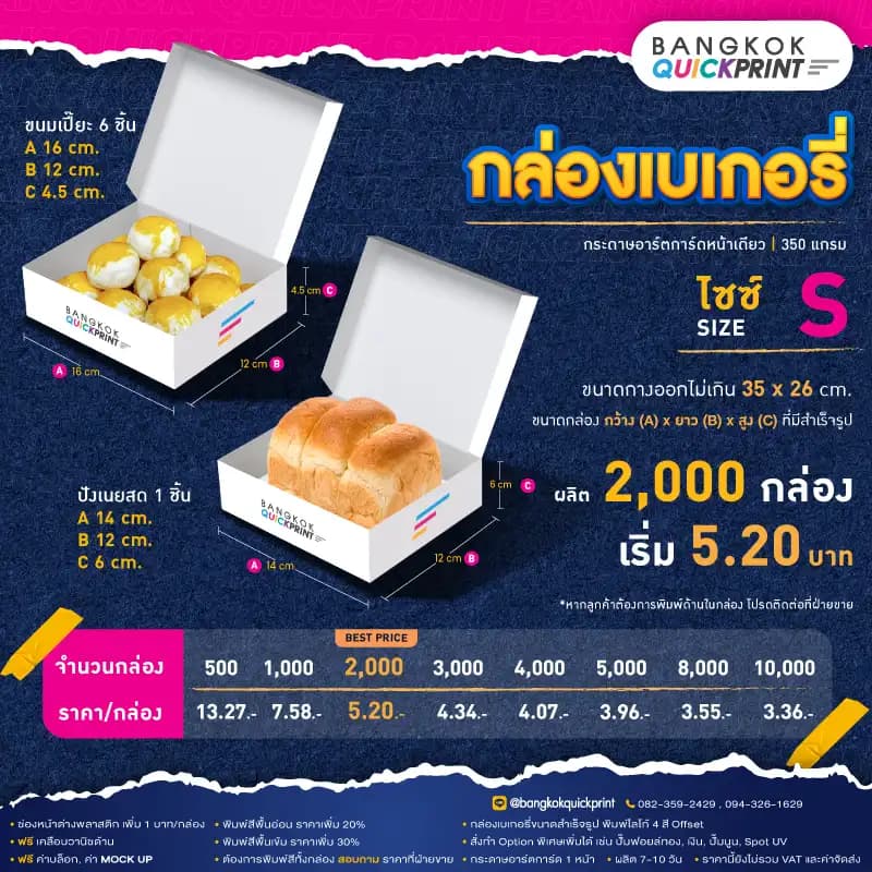 ราคาพิมพ์ กล่องเบเกอรี่ Size S สั่งผลิต 2,000 ใบ เริ่มใบละ 5.20 บาท รายละเอียดเงื่อนไข ใช้กระดาษอาร์ตการ์ด 1 หน้า หนา 350 แกรม, พิมพ์โลโก้ Offset 4 สี, ต้องการเพิ่มช่องหน้าต่างพลาสติก เพิ่ม 1 บาท/กล่อง, พิมพ์สีพื้นอ่อน ราคาเพิ่ม 20%, พิมพ์สีพื้นเข้ม ราคาเพิ่ม 30%, สั่งทำ Option พิเศษเพิ่มได้ เช่น ปั๊มฟอยล์ทอง, เงิน, ปั๊มนูน, Sport UV, ฟรี ค่าบล็อค ค่า Mockup, ฟรีเคลือบวานิชด้าน หากต้องการพิมพ์สีทั้งกล่อง สอบถามราคาฝ่ายขาย
