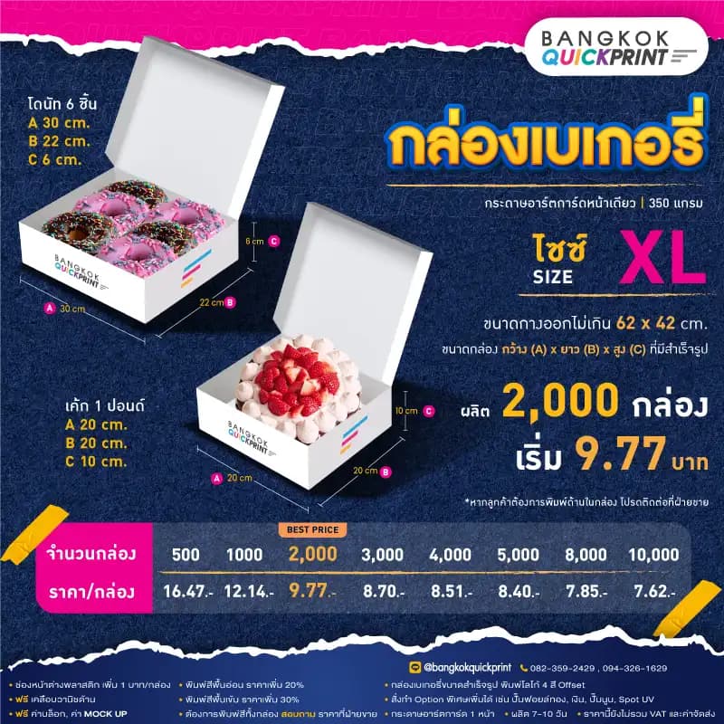 ราคาพิมพ์ กล่องเบเกอรี่ Size XL สั่งผลิต 2,000 ใบ เริ่มใบละ 9.77 บาท รายละเอียดเงื่อนไข ใช้กระดาษอาร์ตการ์ด 1 หน้า หนา 350 แกรม, พิมพ์โลโก้ Offset 4 สี, ต้องการเพิ่มช่องหน้าต่างพลาสติก เพิ่ม 1 บาท/กล่อง, พิมพ์สีพื้นอ่อน ราคาเพิ่ม 20%, พิมพ์สีพื้นเข้ม ราคาเพิ่ม 30%, สั่งทำ Option พิเศษเพิ่มได้ เช่น ปั๊มฟอยล์ทอง, เงิน, ปั๊มนูน, Sport UV, ฟรี ค่าบล็อค ค่า Mockup, ฟรีเคลือบวานิชด้าน หากต้องการพิมพ์สีทั้งกล่อง สอบถามราคาฝ่ายขาย